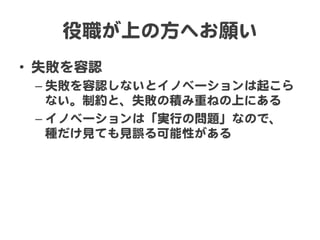 役職が上の方へお願い  
•  失敗を容認  
– 失敗を容認しないとイノベーションは起こら
ない。制約と、失敗の積み重ねの上にある  
– イノベーションは「実行の問題」なので、  
種だけ見ても見誤る可能性がある  
 