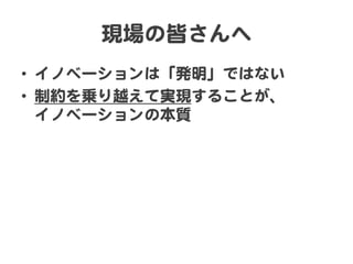現場の皆さんへ  
•  イノベーションは「発明」ではない  
•  制約を乗り越えて実現することが、  
イノベーションの本質  
 