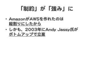 「制約」が「強み」に  
•  AAmmaazzoonnがAAWWSSを作れたのは  
縦割りにしたから  
•  しかも、22000033年にAAnnddyy  JJaassssyy氏が  
ボトムアップで立案  
 