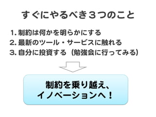 すぐにやるべき３つのこと  
11.. 制約は何かを明らかにする  
22.. 最新のツール・サービスに触れる  
33.. 自分に投資する（勉強会に行ってみる）  
制約を乗り越え、  
イノベーションへ！  
 
