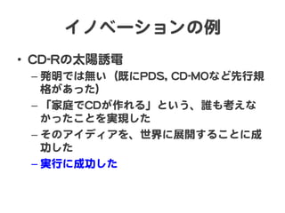 イノベーションの例  
•  CCDD--RRの太陽誘電  
– 発明では無い（既にPPDDSS,,  CCDD--MMOOなど先行規
格があった）  
– 「家庭でCCDDが作れる」という、誰も考えな
かったことを実現した  
– そのアイディアを、世界に展開することに成
功した  
– 実行に成功した  
 