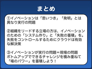 まとめ  
①イノベーションは「思いつき」「発明」とは
異なり実行の問題
②組織をリードする立場の方は、イノベーション
のための「システム作り」と「失敗の蓄積」を。
失敗をコントロールするためにクラウドは有効
な解決策
③イノベーションが実行の問題＝現場の問題
ボトムアップでできるチャレンジを積み重ねて
「場のパワー」を蓄積しよう！
 
