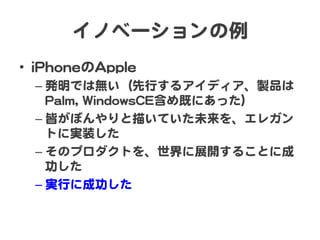 イノベーションの例  
•  iiPPhhoonneeのAAppppllee  
– 発明では無い（先行するアイディア、製品は
PPaallmm,,  WWiinnddoowwssCCEE含め既にあった）  
– 皆がぼんやりと描いていた未来を、エレガン
トに実装した  
– そのプロダクトを、世界に展開することに成
功した  
– 実行に成功した  
 