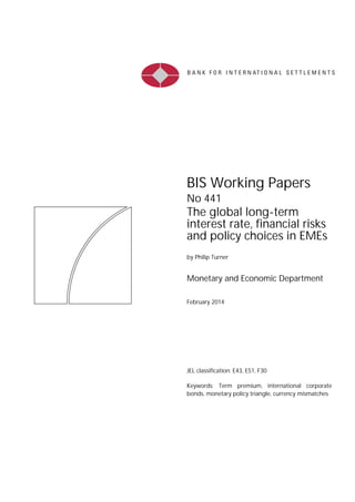 BIS Working Papers
No 441
The global long-term
interest rate, financial risks
and policy choices in EMEs
by Philip Turner
Monetary and Economic Department
February 2014
JEL classification: E43, E51, F30
Keywords: Term premium, international corporate
bonds, monetary policy triangle, currency mismatches
 