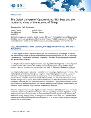 April 2014, IDC #IDC_1672
WHITE PAPER
The Digital Universe of Opportunities: Rich Data and the
Increasing Value of the Internet of Things
Sponsored by: EMC Corporation
Vernon Turner John F. Gantz
David Reinsel Stephen Minton
April 2014
Content for this paper is excerpted directly from the IDC iView " The Digital Universe of Opportunities:
Rich Data and the Increasing Value of the Internet of Things, " April 2014, sponsored by EMC. The
multimedia content can be viewed at http://www.emc.com/leadership/digital-universe/index.htm.
EXECUTIVE SUMMARY: DATA GROWTH, BUSINESS OPPORTUNITIES, AND THE IT
IMPERATIVES
This is the digital universe. It is growing 40% a year into the next decade, expanding to include not
only the increasing number of people and enterprises doing everything online, but also all the "things"
— smart devices — connected to the Internet, unleashing a new wave of opportunities for businesses
and people around the world.
Like the physical universe, the digital universe is large – by 2020 containing nearly as many digital bits
as there are stars in the universe. It is doubling in size every two years, and by 2020 the digital
universe — the data we create and copy annually — will reach 44 zettabytes, or 44 trillion gigabytes.
Like the physical universe, it is diverse — created by everyone using a digital camera, by the more than
2 billion people and millions of enterprises living their lives and doing their work online, and by the
millions of sensors and communicating devices sending and receiving data over the Internet. It
includes Oscars-host Ellen DeGeneres’ "celeb selfie" tweet that was viewed 26 million times across
the Web during a 12-hour period; the more than one billion hours of TV shows and movies streamed
from Netflix per month; the data collected by sensors connected to a giant gas turbine and its analysis,
making electricity cheaper and cleaner; and the data streaming at 2.8 Gigabytes per second from the
Australian Square Kilometer Array Pathfinder (ASKAP) radio telescope.
But unlike the physical universe, the digital universe is created and defined by software, a man-made
construct. It is defined by software that analyzes this ever-expanding universe of digital data, finding
the hidden value and new opportunities to transform and enhance the physical world – keeping the
Mars Rover roving, shipping money, or storing the pictures of our loved ones. And it is software that
will both create new opportunities and new challenges for us as we try to extract value from the digital
universe that we have created.
 