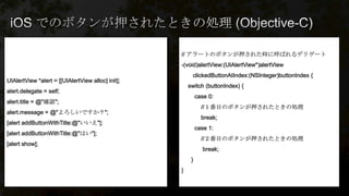 // アラートのボタンが押された時に呼ばれるデリゲート
-(void)alertView:(UIAlertView*)alertView
clickedButtonAtIndex:(NSInteger)buttonIndex {
switch (buttonIndex) {
case 0:
//１番目のボタンが押されたときの処理
break;
case 1:
//２番目のボタンが押されたときの処理
break;
}
}
UIAlertView *alert = [[UIAlertView alloc] init];
alert.delegate = self;
alert.title = @"確認";
alert.message = @"よろしいですか？";
[alert addButtonWithTitle:@"いいえ"];
[alert addButtonWithTitle:@"はい"];
[alert show];
 