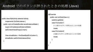 @Override
public void onClick(View v) {
switch(v.getId()){
case R.id.button1:
// １番目のボタンが押されたときの処理
break;
case R.id.button2:
// 2番目のボタンが押されたときの処理
break;
}
}
}
public class MyActivity extends Activity
implements OnClickListener {
public void onCreate(Bundle savedInstanceState) {
super.onCreate(savedInstanceState);
setContentView(R.layout.main);
View showButton = findViewById(R.id.button1);
showButton.setOnClickListener(this);
}
 
