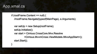 if (rootFrame.Content == null) {
//rootFrame.Navigate(typeof(MainPage), e.Arguments);
var setUp = new Setup(rootFrame);
setUp.Initialize();
var start = Cirrious.CrossCore.Mvx.Resolve
<Cirrious.MvvmCross.ViewModels.IMvxAppStart>();
start.Start();
}
 