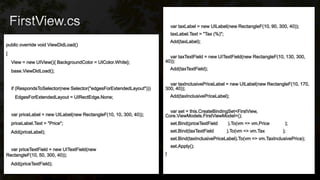 public override void ViewDidLoad()
{
View = new UIView(){ BackgroundColor = UIColor.White};
base.ViewDidLoad();
if (RespondsToSelector(new Selector("edgesForExtendedLayout")))
EdgesForExtendedLayout = UIRectEdge.None;
var priceLabel = new UILabel(new RectangleF(10, 10, 300, 40));
priceLabel.Text = "Price";
Add(priceLabel);
var priceTextField = new UITextField(new
RectangleF(10, 50, 300, 40));
Add(priceTextField);
var taxLabel = new UILabel(new RectangleF(10, 90, 300, 40));
taxLabel.Text = "Tax (%)";
Add(taxLabel);
var taxTextField = new UITextField(new RectangleF(10, 130, 300,
40));
Add(taxTextField);
var taxInclusivePriceLabel = new UILabel(new RectangleF(10, 170,
300, 40));
Add(taxInclusivePriceLabel);
var set = this.CreateBindingSet<FirstView,
Core.ViewModels.FirstViewModel>();
set.Bind(priceTextField ).To(vm => vm.Price );
set.Bind(taxTextField ).To(vm => vm.Tax );
set.Bind(taxInclusivePriceLabel).To(vm => vm.TaxInclusivePrice);
set.Apply();
}
 
