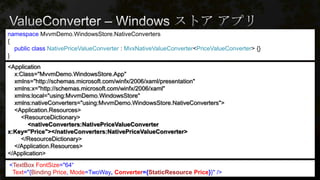 namespace MvvmDemo.WindowsStore.NativeConverters
{
public class NativePriceValueConverter : MvxNativeValueConverter<PriceValueConverter> {}
}
<Application
x:Class="MvvmDemo.WindowsStore.App"
xmlns="http://schemas.microsoft.com/winfx/2006/xaml/presentation"
xmlns:x="http://schemas.microsoft.com/winfx/2006/xaml"
xmlns:local="using:MvvmDemo.WindowsStore"
xmlns:nativeConverters="using:MvvmDemo.WindowsStore.NativeConverters">
<Application.Resources>
<ResourceDictionary>
<nativeConverters:NativePriceValueConverter
x:Key="Price"></nativeConverters:NativePriceValueConverter>
</ResourceDictionary>
</Application.Resources>
</Application>
<TextBox FontSize="64“
Text="{Binding Price, Mode=TwoWay, Converter={StaticResource Price}}" />
 