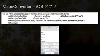 var set = this.CreateBindingSet<FirstView, Core.ViewModels.FirstViewModel>();
set.Bind(priceTextField ).To(vm => vm.Price ).WithConversion("Price");
set.Bind(taxTextField ).To(vm => vm.Tax );
set.Bind(taxInclusivePriceLabel).To(vm => vm.TaxInclusivePrice).WithConversion("Price");
set.Apply();
 