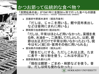 かつお節って伝統的な食べ物？
「民間伝承の会」が1941年に全国58ヶ所で行った食べもの調査
（成城大学民俗学研究所編, 1990, 『日本の食文化――昭和初期・全国食事習俗の記録』岩崎美術社）
 京都府竹野郡木津村（現京丹後市）
「だしは、じゃこを用いる。鰹や昆布煮出し
などは客用にまれに用いる」
 静岡県引佐郡都田村（現浜松市）
「だしは、平常はほとんど用いなかった。菜類を煮
る時、水油を一、二滴落してだしとした。以前、鰹
節はお正月だけで平常は用いなかったという。現
今はモン［紋］日・客用その他に用いられる」
 愛知県丹羽郡池野村（現大山市）
「鰹をだしにする。ただしこれは上流。たま
に煮干・削り粉を使う。これは中流以下」
 長野県南佐久郡川上町
「現在は鰹節・ごまめ・削節などを使う。昔
は、だしは何も使わなかった」
 