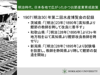 明治時代、日本各地で広がったかつお節産業育成政策
• 1907（明治30）年第二回水産博覧会の記録
• 茨城県：「［明治］23年［1890年］高知県より
鰹節の教師を聘して改良に着手す」
• 和歌山県：「［明治］28年［1895年］より3ヶ年
地方税を以て高知県より鰹節改良教師を聘
せり」
• 新潟県：「［明治］28年［1895年］より試験場
を設置し、教師を静岡県より聘して鰹節の製
造を開始」
 