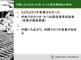 沖縄におけるカツオ漁・かつお節産業開始の意味
• もともとカツオ産業はなかった
• 内地でのカツオ・かつお節産業育成政策
（各県の殖産興業）
↓
• 沖縄へも広がり、沖縄でカツオ産業が始ま
る
 