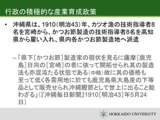 行政の積極的な産業育成政策
• 沖縄県は、1910（明治43）年、カツオ漁の技術指導者8
名を宮崎から、かつお節製造の技術指導者8名を高知
県から雇い入れ、県内各かつお節製造地へ派遣
– 「県下［かつお節］製造家の現状を見るに薩摩［鹿児
島］日向の［宮崎］の者に依って開拓せられ其の製造
法も亦混沌たる状態である（中略）故に其の価格も
至って低く各需用地に於ても鹿児島県大島産の下等
品として販売せられ沖縄鰹節として世上に出ること能
わざる」（『沖縄毎日新聞』1910［明治43］年5月24
日）
 