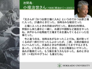 池間島：
小禄治世さん（1908［明治41］～2003）の語り
「兄さんが『かつお節工場に入れ』というのでかつお節工場
に入った。21歳のときだった。当時はみな組合だった
工場に入ったときの月給は5円だった。最初の2年間は、
狩俣から来た連中と一緒に、水運びや掃除など雑役をやった
ね。井戸から小伝馬船で工場まで水を運んでくるといった仕
事だった。
今と違うのは、当時は氷がなかったことだね。船が釣って
くるのが一群だけだったらよかったが、二群、三群の場合は
たいへんだった。大漁のときは午前6時ごろまでやるときも
あった。いちばんやったときは、三日三晩寝ないでやった。
あれが最高だった。もう飯を食う力もなかった。あのときは
3斤（＝約2キログラム）も痩せたね」
 