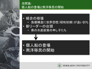 池間島：
個人船の登場と南洋移民の開始
• 組合の崩壊
• 負債構造に世界恐慌（昭和初期）が追い討ち
• 新リーダーの台頭
• 県の水産政策の申し子たち
• 個人船の登場
• 南洋移民の開始
 