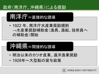 政府（南洋庁、沖縄県）による奨励
• 1922 年、南洋庁水産業奨励規則
→水産業奨励補助金（漁具、漁船、技術員へ
の補助金）開始
南洋庁＝直接的な誘導
• 明治以来のカツオ産業、遠洋漁業奨励
• 1928年～大型船の貸与政策
沖縄県＝間接的な誘導
 