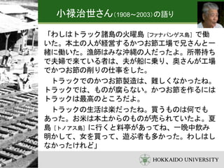 「わしはトラック諸島の火曜島［ファナパンゲス島］で働
いた。本土の人が経営するかつお節工場で兄さんと一
緒に働いた。漁師はみな沖縄の人だったよ。所帯持ち
で夫婦で来ている者は、夫が船に乗り、奥さんが工場
でかつお節の削りの仕事をした。
トラックでのかつお節製造は、難しくなかったね。
トラックでは、ものが腐らない。かつお節を作るには
トラックは最高のところだよ。
トラックの生活は楽だったね。買うものは何でも
あった。お米は本土からのものが売られていたよ。夏
島［トノアス島］に行くと料亭があってね、一晩中飲み
明かして、女を買って、遊ぶ者も多かった。わしはし
なかったけれど」
小禄治世さん（1908～2003）の語り
 