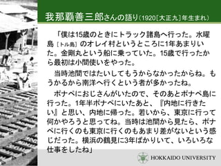 我那覇善三郎さんの語り（1920［大正九］年生まれ）
「僕は15歳のときにトラック諸島へ行った。水曜
島［トル島］のオレイ村というところに1年あまりい
た。金剛丸という船に乗っていた。15歳で行ったか
ら最初は小間使いをやった。
当時池間ではたいしてもうからなかったからね。も
うかるから南洋へ行くという者が多かったね。
ポナペにおじさんがいたので、そのあとポナペ島に
行った。1年半ポナペにいたあと、『内地に行きた
い』と思い、内地に帰った。若いから、東京に行って
何かやろうと思ってね。当時は池間から見たら、ポナ
ペに行くのも東京に行くのもあまり差がないという感
じだった。横浜の鶴見に3年ばかりいて、いろいろな
仕事をしたね」
 
