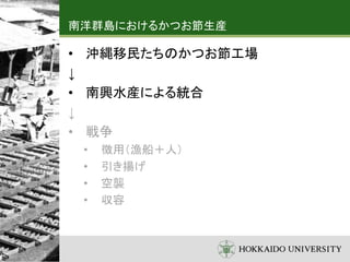 南洋群島におけるかつお節生産
• 沖縄移民たちのかつお節工場
↓
• 南興水産による統合
↓
• 戦争
• 徴用（漁船＋人）
• 引き揚げ
• 空襲
• 収容
 