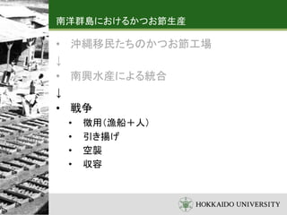 南洋群島におけるかつお節生産
• 沖縄移民たちのかつお節工場
↓
• 南興水産による統合
↓
• 戦争
• 徴用（漁船＋人）
• 引き揚げ
• 空襲
• 収容
 