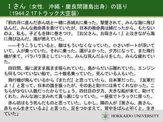 Ｉさん（女性．沖縄・慶良間諸島出身）の語り
（1944.2.17トラック大空襲）
「前の月に産んだ赤ん坊と一緒に赤城丸に乗った。撃墜されて、みんな海に飛び
込んだ。みんな救命具を着けていたが、日本の救命具は綿だったから、もたない
のよ。私も、子どもを体に巻きつけ、『お父さん、お母さん！』と泣きながら海
に飛び込んだ。海が燃えていた。
――そうこうしていると、敵はもういなくなっていた。小さいボートが浮いて
いて、人が乗っていた。それに乗った。運がよかった。夕方になって、また飛行
機が来て、パラパラ落としていった。みんな死んだふりをした。みんな疲れてい
た。
四日間、海に波まま風まま揺られていた。島からだいぶ離れていた。エンジン
も何もついていない船で、二十数名乗っていた。死んでいる人もいた。
飛行機が飛んでいるから『まただ』と思っていたら、日本軍だった。『友軍だ
よ！』と言って、日本の旗を振ったが、そのあと助けには来てくれなかった。こ
ちらが少ない人数だったからでしょう。四日目の夕方、大きな船が来て、助けて
くれた。みんな油にまみれて真っ黒になっていた。一昼夜でトラックに戻った。
赤ん坊はもう死んだものと思っていた。しかし、隣の人が『奥さん、奥さん、
赤ちゃん生きているよ』と言った。足をつかまえて、背中をばんと叩くと、生き
ていた」
 