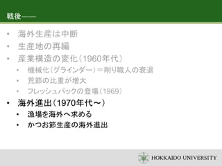 戦後――
• 海外生産は中断
• 生産地の再編
• 産業構造の変化（1960年代）
• 機械化（グラインダー）＝削り職人の衰退
• 荒節の比重が増大
• フレッシュパックの登場（1969）
• 海外進出（1970年代～）
• 漁場を海外へ求める
• かつお節生産の海外進出
 