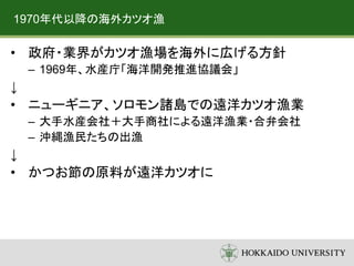 1970年代以降の海外カツオ漁
• 政府・業界がカツオ漁場を海外に広げる方針
– 1969年、水産庁「海洋開発推進協議会」
↓
• ニューギニア、ソロモン諸島での遠洋カツオ漁業
– 大手水産会社＋大手商社による遠洋漁業・合弁会社
– 沖縄漁民たちの出漁
↓
• かつお節の原料が遠洋カツオに
 