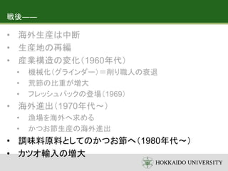 戦後――
• 海外生産は中断
• 生産地の再編
• 産業構造の変化（1960年代）
• 機械化（グラインダー）＝削り職人の衰退
• 荒節の比重が増大
• フレッシュパックの登場（1969）
• 海外進出（1970年代～）
• 漁場を海外へ求める
• かつお節生産の海外進出
• 調味料原料としてのかつお節へ（1980年代～）
• カツオ輸入の増大
 