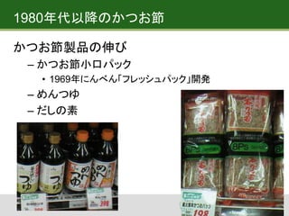1980年代以降のかつお節
かつお節製品の伸び
– かつお節小口パック
• 1969年にんべん「フレッシュパック」開発
– めんつゆ
– だしの素
 