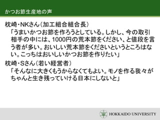 かつお節生産地の声
枕崎・NKさん（加工組合組合長）
「うまいかつお節を作ろうとしている。しかし、今の取引
相手の中には、1000円の荒本節をください、と値段を言
う者が多い。おいしい荒本節をくださいというところはな
い。こっちはおいしいかつお節を作りたい」
枕崎・Sさん（若い経営者）
「そんなに大きくもうからなくてもよい。モノを作る我々が
ちゃんと生き残っていける日本にしないと」
 