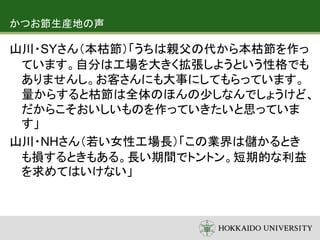 かつお節生産地の声
山川・SYさん（本枯節）「うちは親父の代から本枯節を作っ
ています。自分は工場を大きく拡張しようという性格でも
ありませんし。お客さんにも大事にしてもらっています。
量からすると枯節は全体のほんの少しなんでしょうけど、
だからこそおいしいものを作っていきたいと思っていま
す」
山川・NHさん（若い女性工場長）「この業界は儲かるとき
も損するときもある。長い期間でトントン。短期的な利益
を求めてはいけない」
 