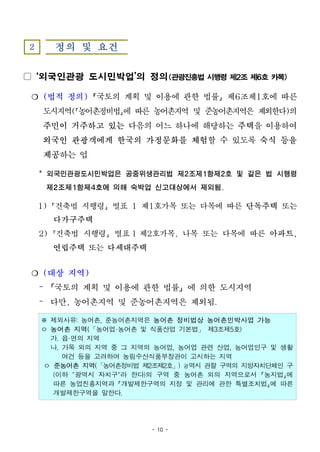 - 10 -
2 정의 및 요건
▢ ‘외국인관광 도시민박업’의 정의(관광진흥법시행령제2조제6호카목)
❍ (법적 정의) 국토의 계획 및 이용에 관한 법률 제6조제1호에 따른
도시지역( 농어촌정비법 에 따른 농어촌지역 및 준농어촌지역은 제외한다)의
주민이 거주하고 있는 다음의 어느 하나에 해당하는 주택을 이용하여
외국인 관광객에게 한국의 가정문화를 체험할 수 있도록 숙식 등을
제공하는 업
* 외국인관광도시민박업은 공중위생관리법 제2조제1항제2호 및 같은 법 시행령
제2조제1항제4호에 의해 숙박업 신고대상에서 제외됨.
1) 건축법 시행령 별표 1 제1호가목 또는 다목에 따른 단독주택 또는
다가구주택
2) 건축법 시행령 별표 1 제2호가목, 나목 또는 다목에 따른 아파트,
연립주택 또는 다세대주택
❍ (대상 지역)
– 「국토의 계획 및 이용에 관한 법률」에 의한 도시지역
– 다만, 농어촌지역 및 준농어촌지역은 제외됨.
※ 제외사유: 농어촌, 준농어촌지역은 농어촌 정비법상 농어촌민박사업 가능
ㅇ 농어촌 지역(「농어업·농어촌 및 식품산업 기본법」 제3조제5호)
가. 읍·면의 지역
나. 가목 외의 지역 중 그 지역의 농어업, 농어업 관련 산업, 농어업인구 및 생활
여건 등을 고려하여 농림수산식품부장관이 고시하는 지역
ㅇ 준농어촌 지역(「농어촌정비법 제2조제2호」) 광역시 관할 구역의 지방자치단체인 구
(이하 "광역시 자치구"라 한다)의 구역 중 농어촌 외의 지역으로서 농지법 에
따른 농업진흥지역과 개발제한구역의 지정 및 관리에 관한 특별조치법 에 따른
개발제한구역을 말한다.
 