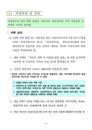 - 13 -
4 지정처리 및 심의
지정접수를 받은 해당 관청은 서류심의, 현장심의를 거쳐 지정승인 및
지정증 교부를 실시함.
▢ 서류 심의
❍ (신청 서류 확인 등) 신청서를 받은 특별자치도지사·시장·군수·구청장
(이하 ‘지정기관’이라 함)은 「전자정부법」 제36조제1항에 따른
행정정보의 공동이용 등을 통하여 제출된 서류와 지정요건에 관한
사항을 확인하여야 함.
1. 해당 주택이 「국토의 계획 및 이용에 관한 법률」에 의한 도시지역
(농어촌 및 준농어촌 지역이 아닐 것)에 위치하는지 여부
2. 건물의 연면적이 230㎡ 제곱미터 미만인지 여부
* 면적은 사업자가 실제 거주하는 곳(방)을 포함하며, 해당 거주지를 분리하여 일정
면적만을 대상으로 사업을 할 수 없음.
※ 건물의 연면적 관련 적용 기준
ㅇ 단독주택 중 단독주택의 경우 건물 총 면적의 합계, 다가구주택의 경우 사업자
가구의 면적(계단, 주차장 등 다른 가구와 공동으로 사용하는 부분을 제함)
ㅇ 공동주택(아파트, 연립주택, 다세대주택)의 경우 사업자 세대의 면적(계단, 주차장
등 다른 세대와 공동으로 사용하는 부분을 제함)
3. 해당 주택이 건축법 시행령 별표 1에 따른 단독주택, 다가구주택, 아파트,
연립주택 또는 다세대주택 중에 하나에 해당할 것
4. 관광 사업자가 관광진흥법(제7조)에 따른 결격 사유에 해당하지 아니할 것
 