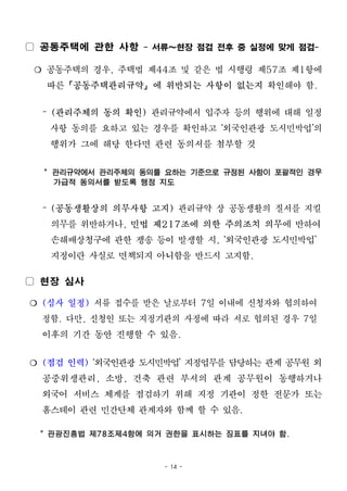 - 14 -
▢ 공동주택에 관한 사항 - 서류~현장 점검 전후 중 실정에 맞게 점검-
❍ 공동주택의 경우, 주택법 제44조 및 같은 법 시행령 제57조 제1항에
따른「공동주택관리규약」에 위반되는 사항이 없는지 확인해야 함.
– (관리주체의 동의 확인) 관리규약에서 입주자 등의 행위에 대해 일정
사항 동의를 요하고 있는 경우를 확인하고 ‘외국인관광 도시민박업’의
행위가 그에 해당 한다면 관련 동의서를 첨부할 것
* 관리규약에서 관리주체의 동의를 요하는 기준으로 규정된 사항이 포괄적인 경우
가급적 동의서를 받도록 행정 지도
– (공동생활상의 의무사항 고지) 관리규약 상 공동생활의 질서를 지킬
의무를 위반하거나, 민법 제217조에 의한 주의조치 의무에 반하여
손해배상청구에 관한 쟁송 등이 발생할 시, ‘외국인관광 도시민박업’
지정이란 사실로 면책되지 아니함을 반드시 고지함.
▢ 현장 심사
❍ (심사 일정) 서류 접수를 받은 날로부터 7일 이내에 신청자와 협의하여
정함. 다만, 신청인 또는 지정기관의 사정에 따라 서로 협의된 경우 7일
이후의 기간 동안 진행할 수 있음.
❍ (점검 인력) ‘외국인관광 도시민박업’ 지정업무를 담당하는 관계 공무원 외
공중위생관리, 소방, 건축 관련 부서의 관계 공무원이 동행하거나
외국어 서비스 체계를 점검하기 위해 지정 기관이 정한 전문가 또는
홈스테이 관련 민간단체 관계자와 함께 할 수 있음.
* 관광진흥법 제78조제4항에 의거 권한을 표시하는 징표를 지녀야 함.
 