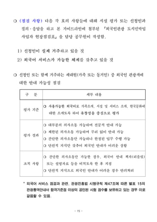 - 15 -
❍ (점검 사항) 다음 각 호의 사항들에 대해 시설 평가 또는 신청인과
질의․응답을 하고 본 가이드라인에 첨부된 「외국인관광 도시민박업
사업자 현장점검표」을 담당 공무원이 작성함.
1) 신청인이 실제 거주하고 있을 것
2) 외국어 서비스가 가능한 체계를 갖추고 있을 것
❍ 신청인 또는 함께 거주하는 세대원(가족 또는 동거인) 중 외국인 관광객에
대한 안내 가능성 점검
구 분 세부 내용
평가 기준
❍ 사용가능한 외국어로 가족소개, 시설 및 서비스 소개, 한국문화에
대한 소개토록 하여 유창성을 중심으로 평가
평가 결과
❍ 대부분의 의사소통 가능하며 전문적 안내 가능
❍ 제한된 의사소통 가능하며 무리 없이 안내 가능
❍ 간단한 의사소통만 가능하나 한정된 업무 수행 가능
❍ 단편적 지식만 갖추어 외국인 안내가 어려운 상황
조치 사항
❍ 간단한 의사소통만 가능한 경우, 외국어 안내 책자(리플릿)
또는 설명자료 등을 비치토록 한 후 지정
❍ 단편적 지식으로 외국인 안내가 어려운 경우 반려처리
* 외국어 서비스 점검과 관련, 관광진흥법 시행규칙 제47조에 따른 별표 15의
관광통역안내사 합격기준점 이상의 공인된 시험 점수를 보유하고 있는 경우 이로
갈음할 수 있음.
 
