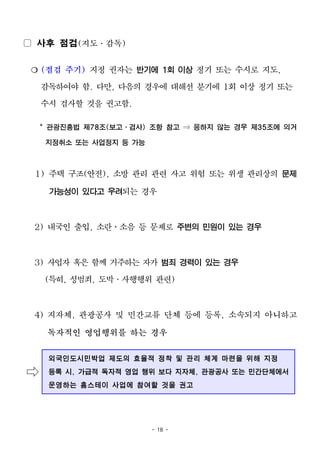 - 18 -
▢ 사후 점검(지도․감독)
❍ (점검 주기) 지정 권자는 반기에 1회 이상 정기 또는 수시로 지도,
감독하여야 함. 다만, 다음의 경우에 대해선 분기에 1회 이상 정기 또는
수시 검사할 것을 권고함.
* 관광진흥법 제78조(보고ㆍ검사) 조항 참고 ⇒ 응하지 않는 경우 제35조에 의거
지정취소 또는 사업정지 등 가능
1) 주택 구조(안전), 소방 관리 관련 사고 위험 또는 위생 관리상의 문제
가능성이 있다고 우려되는 경우
2) 내국인 출입, 소란ㆍ소음 등 문제로 주변의 민원이 있는 경우
3) 사업자 혹은 함께 거주하는 자가 범죄 경력이 있는 경우
(특히, 성범죄, 도박․사행행위 관련)
4) 지자체, 관광공사 및 민간교류 단체 등에 등록, 소속되지 아니하고
독자적인 영업행위를 하는 경우
⇨
외국인도시민박업 제도의 효율적 정착 및 관리 체계 마련을 위해 지정
등록 시, 가급적 독자적 영업 행위 보다 지자체, 관광공사 또는 민간단체에서
운영하는 홈스테이 사업에 참여할 것을 권고
 