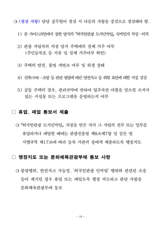 - 19 -
❍ (점검 사항) 담당 공무원이 점검 시 다음의 사항을 중심으로 점검해야 함.
1) 본 가이드라인에서 정한 양식의「외국인관광 도시민박업」숙박일지 작성․비치
2) 관광 사업자의 지정 당시 주택에의 실제 거주 여부
(주민등록표 등 서류 및 실제 거주여부 확인)
3) 주택의 안전, 불법 개변조 여부 및 위생 상태
4) 건축(주택)․소방 등관련법령에 따른 안전사고등 위험 요인에대한 시설 검검
5) 공동 주택의 경우, 관리규약에 반하여 입주자간 마찰을 일으킬 소지가
있는 시설물 또는 프로그램을 운영하는지 여부
▢ 휴업, 폐업 통보서 제출
❍「외국인관광 도시민박업」지정을 받은 자가 그 사업의 전부 또는 일부를
휴업하거나 폐업한 때에는 관광진흥법 제8조제7항 및 같은 법
시행규칙 제17조에 따라 등록 기관의 장에게 제출하도록 행정지도
▢ 행정지도 또는 문화체육관광부에 통보 사항
❍ 불법행위, 안전사고 가능성, ‘외국인관광 민박업’ 행위와 관련된 소송
등이 제기된 경우 휴업 또는 폐업토록 행정 지도하고 관련 사항을
문화체육관광부에 통보
 