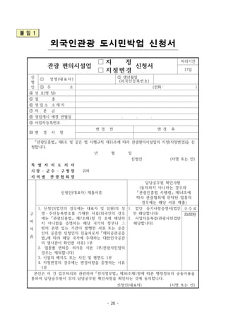 - 20 -
붙 임 1
외국인관광 도시민박업 신청서
관광 편의시설업
□ 지 정
신청서
처리기간
17일□ 지정변경
신
청
인
① 성명(대표자)
② 생년월일
(외국인등록번호)
③ 주 소 (전화 : )
④ 상 호(명 칭)
⑤ 업 종
⑥ 영 업 소 소 재 지
⑦ 자 본 금
⑧ 영업개시 예정 연월일 . . .
⑨ 사업자등록번호
⑩ 변 경 사 항
변 경 전 변 경 후
「관광진흥법」 제6조 및 같은 법 시행규칙 제15조에 따라 관광편의시설업의 지정(지정변경)을 신
청합니다.
년 월 일
신청인 (서명 또는 인)
특 별 자 치 도 지 사
귀하시 장 ㆍ 군 수 ㆍ 구 청 장
지 역 별 관 광 협 회 장
구
비
서
류
신청인(대표자) 제출서류
담당공무원 확인사항
(동의하지 아니하는 경우와
「관광진흥법 시행령」 제54조에
따라 관광협회에 위탁된 업종의
경우에는 해당 서류 제출)
1. 신청인(법인의 경우에는 대표자 및 임원)의 성
명ㆍ주민등록번호를 기재한 서류(외국인의 경우
에는 「관광진흥법」 제7조제1항 각 호에 해당하
지 아니함을 증명하는 해당 국가의 정부나 그
밖의 권한 있는 기관이 발행한 서류 또는 공증
인이 공증한 신청인의 진술서로서 「재외공관공증
법」에 따라 해당 국가에 주재하는 대한민국공관
의 영사관이 확인한 서류) 1부
2. 업종별 면허증ㆍ허가증 사본 1부(관광사진업의
경우는 제외합니다)
3. 시설의 배치도 또는 사진 및 평면도 1부
4. 지정변경의 경우에는 변경사항을 증명하는 서류
1부
1. 법인 등기사항증명서(법인
만 해당합니다)
2. 사업자등록증(관광사진업만
해당합니다)
수 수 료
20,000원
본인은 이 건 업무처리와 관련하여 「전자정부법」 제36조제1항에 따른 행정정보의 공동이용을
통하여 담당공무원이 위의 담당공무원 확인사항을 확인하는 것에 동의합니다.
신청인(대표자) (서명 또는 인)
 