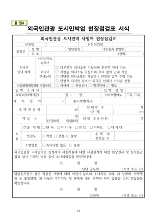 - 23 -
붙 임4
외국인관광 도시민박업 현장점검표 서식
외국인관광 도시민박 사업자 현장점검표
신청일 현장점검일
신청인
성 명 생년월일 주민등록 전입일
주 소 (전화: )
외국어
안내 체계
서비스가능
외국어
외국어
구사능력
□ 대부분의 의사소통 가능하며 전문적 안내 가능
□ 제한된 의사소통 가능하며 무리 없이 안내 가능
□ 간단한 의사소통만 가능하나 한정된 업무 수행 가능
□ 단편적 지식만 갖추어 외국인 안내가 어려운 상황
사업형태(매칭업체 가입여부) □ 지자체 □ 관광공사 □ 민간단체 □ 별도
민 박 소 재 지 민 박 명 칭
숙박요금(1박기준) 원 ～ 원 식비포함여부 □유 □무
대 지 면 적 ㎡ 용도지역(지구)
주 택 연 면 적 ㎡
전 체 방 수
(면 적)
개
( ㎡)
객 실 수
개
(온돌0개, 침실0개)
최 대 수 용 인 원 명
시
설
건 물 형 태 □ 단 독 □ 다 가 구 □ 연 립 □ 아파트 □ 다 세 대
청결도 □ 적합 □ 보통 □ 불량
주 택 내
화장실 수
소방안전 □ 특이사항 없음 □ 불량
외국인관광 도시민박업 신청자의 제출서류에 대한 사실관계에 대한 현장검사 및 질의응답
결과 상기 기재된 바와 같이 조사되었음을 확인합니다.
년 월 일
담당 공무원 (서명 또는 인)
담당공무원이 상기 작성한 사항에 대해 이견이 없으며, 1)내국인 숙박, 2) 성매매, 사행행
위 등 불법행위, 3) 이웃간 주의의무 및 분쟁에 대한 면책이 되지 않음을 고지 받았음을
확인합니다.
년 월 일
신청인 (서명 또는 인)
 
