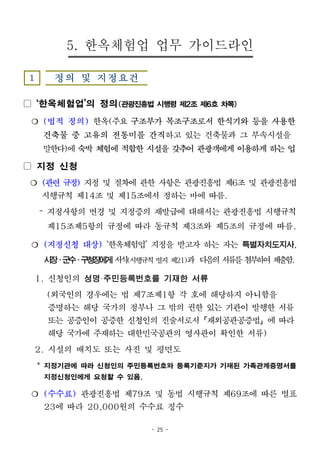 - 25 -
5. 한옥체험업 업무 가이드라인
1 정의 및 지정요건
▢ ‘한옥체험업’의 정의(관광진흥법시행령제2조제6호차목)
❍ (법적 정의) 한옥(주요 구조부가 목조구조로서 한식기와 등을 사용한
건축물 중 고유의 전통미를 간직하고 있는 건축물과 그 부속시설을
말한다)에 숙박 체험에 적합한 시설을 갖추어 관광객에게 이용하게 하는 업
▢ 지정 신청
❍ (관련 규정) 지정 및 절차에 관한 사항은 관광진흥법 제6조 및 관광진흥법
시행규칙 제14조 및 제15조에서 정하는 바에 따름.
– 지정사항의 변경 및 지정증의 재발급에 대해서는 관광진흥법 시행규칙
제15조제5항의 규정에 따라 동규칙 제3조와 제5조의 규정에 따름.
❍ (지정신청 대상) ‘한옥체험업’ 지정을 받고자 하는 자는 특별자치도지사,
시장․군수․구청장에게 서식(시행규칙 별지 제21)과 다음의서류를첨부하여제출함.
1. 신청인의 성명·주민등록번호를 기재한 서류
(외국인의 경우에는 법 제7조제1항 각 호에 해당하지 아니함을
증명하는 해당 국가의 정부나 그 밖의 권한 있는 기관이 발행한 서류
또는 공증인이 공증한 신청인의 진술서로서「재외공관공증법」에 따라
해당 국가에 주재하는 대한민국공관의 영사관이 확인한 서류)
2. 시설의 배치도 또는 사진 및 평면도
* 지정기관에 따라 신청인의 주민등록번호와 등록기준지가 기재된 가족관계증명서를
지정신청인에게 요청할 수 있음.
❍ (수수료) 관광진흥법 제79조 및 동법 시행규칙 제69조에 따른 별표
23에 따라 20,000원의 수수료 징수
 