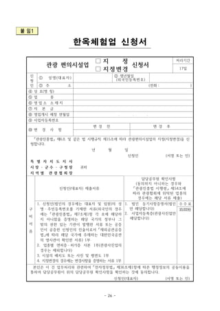 - 26 -
붙 임1
한옥체험업 신청서
관광 편의시설업
□ 지 정
신청서
처리기간
17일□ 지정변경
신
청
인
① 성명(대표자) ② 생년월일
(외국인등록번호)
③ 주 소 (전화 : )
④ 상 호(명 칭)
⑤ 업 종
⑥ 영 업 소 소 재 지
⑦ 자 본 금
⑧ 영업개시 예정 연월일 . . .
⑨ 사업자등록번호
⑩ 변 경 사 항
변 경 전 변 경 후
「관광진흥법」 제6조 및 같은 법 시행규칙 제15조에 따라 관광편의시설업의 지정(지정변경)을 신
청합니다.
년 월 일
신청인 (서명 또는 인)
특 별 자 치 도 지 사
귀하시 장 ㆍ 군 수 ㆍ 구 청 장
지 역 별 관 광 협 회 장
구
비
서
류
신청인(대표자) 제출서류
담당공무원 확인사항
(동의하지 아니하는 경우와
「관광진흥법 시행령」 제54조에
따라 관광협회에 위탁된 업종의
경우에는 해당 서류 제출)
1. 신청인(법인의 경우에는 대표자 및 임원)의 성
명ㆍ주민등록번호를 기재한 서류(외국인의 경우
에는 「관광진흥법」 제7조제1항 각 호에 해당하
지 아니함을 증명하는 해당 국가의 정부나 그
밖의 권한 있는 기관이 발행한 서류 또는 공증
인이 공증한 신청인의 진술서로서 「재외공관공증
법」에 따라 해당 국가에 주재하는 대한민국공관
의 영사관이 확인한 서류) 1부
2. 업종별 면허증ㆍ허가증 사본 1부(관광사진업의
경우는 제외합니다)
3. 시설의 배치도 또는 사진 및 평면도 1부
4. 지정변경의 경우에는 변경사항을 증명하는 서류 1부
1. 법인 등기사항증명서(법인
만 해당합니다)
2. 사업자등록증(관광사진업만
해당합니다)
수 수 료
20,000원
본인은 이 건 업무처리와 관련하여 「전자정부법」 제36조제1항에 따른 행정정보의 공동이용을
통하여 담당공무원이 위의 담당공무원 확인사항을 확인하는 것에 동의합니다.
신청인(대표자) (서명 또는 인)
 