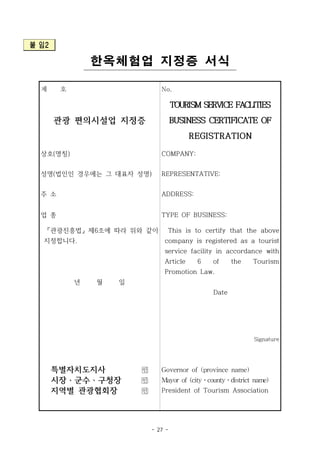 - 27 -
붙 임2
한옥체험업 지정증 서식
제 호 No.
관광 편의시설업 지정증
TOURISM SERVICE FACLITIES
BUSINESS CERTIFICATE OF
REGISTRATION
상호(명칭) COMPANY:
성명(법인인 경우에는 그 대표자 성명) REPRESENTATIVE:
주 소 ADDRESS:
업 종 TYPE OF BUSINESS:
「관광진흥법」 제6조에 따라 위와 같이
지정합니다.
년 월 일
This is to certify that the above
company is registered as a tourist
service facility in accordance with
Article 6 of the Tourism
Promotion Law.
Date
Signature
특별자치도지사 
시장ㆍ군수ㆍ구청장 
지역별 관광협회장 
Governor of (province name)
Mayor of (cityㆍcountyㆍdistrict name)
President of Tourism Association
 