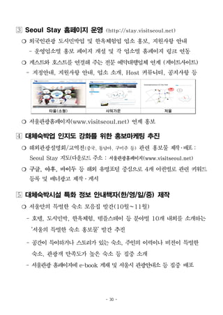 - 30 -
 Seoul Stay 홈페이지 운영 (http://stay.visitseoul.net)
❍ 외국인관광 도시민박업 및 한옥체험업 업소 홍보, 지원사항 안내
- 운영업소별 홍보 페이지 개설 및 각 업소별 홈페이지 링크 연동
❍ 게스트와 호스트를 연결해 주는 전문 예약대행업체 연계 (게이트사이트)
- 지정안내, 지원사항 안내, 업소 소개, Host 커뮤니티, 공지사항 등
타올(소형) 샤워가운 저울
❍ 서울관광홈페이지(www.visitseoul.net) 연계 홍보
 대체숙박업 인지도 강화를 위한 홍보마케팅 추진
❍ 해외관광설명회/교역전(중국, 동남아, 구미주 등) 관련 홍보물 제작․배포:
Seoul Stay 지도(다운로드 주소 : 서울관광홈페이지(www.visitseoul.net)
❍ 구글, 야후, 바이두 등 해외 유명포털 중심으로 4개 어권별로 관련 키워드
등록 및 배너광고 제작․게시
 대체숙박시설 특화 정보 안내책자(한/영/일/중) 제작
❍ 서울만의 특별한 숙소 모음집 발간(10월~11월)
- 호텔, 도시민박, 한옥체험, 템플스테이 등 분야별 10개 내외를 소개하는
‘서울의 특별한 숙소 홍보물’ 발간 추진
- 공간이 특이하거나 스토리가 있는 숙소, 주인의 이력이나 비전이 특별한
숙소, 관광객 만족도가 높은 숙소 등 집중 소개
- 서울관광 홈페이지에 e-book 게재 및 서울시 관광안내소 등 집중 배포
 