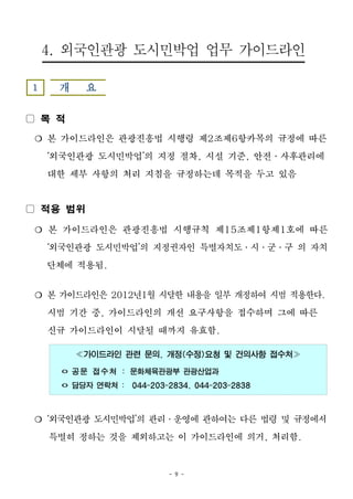 - 9 -
4. 외국인관광 도시민박업 업무 가이드라인
1 개 요
▢ 목 적
❍ 본 가이드라인은 관광진흥법 시행령 제2조제6항카목의 규정에 따른
‘외국인관광 도시민박업’의 지정 절차, 시설 기준, 안전․사후관리에
대한 세부 사항의 처리 지침을 규정하는데 목적을 두고 있음
▢ 적용 범위
❍ 본 가이드라인은 관광진흥법 시행규칙 제15조제1항제1호에 따른
‘외국인관광 도시민박업’의 지정권자인 특별자치도․시․군․구 의 자치
단체에 적용됨.
❍ 본 가이드라인은 2012년1월 시달한 내용을 일부 개정하여 시범 적용한다.
시범 기간 중, 가이드라인의 개선 요구사항을 접수하며 그에 따른
신규 가이드라인이 시달될 때까지 유효함.
≪가이드라인 관련 문의, 개정(수정)요청 및 건의사항 접수처≫
ㅇ 공문 접수처 : 문화체육관광부 관광산업과
ㅇ 담당자 연락처 : 044-203-2834, 044-203-2838
❍ ‘외국인관광 도시민박업’의 관리․운영에 관하여는 다른 법령 및 규정에서
특별히 정하는 것을 제외하고는 이 가이드라인에 의거, 처리함.
 