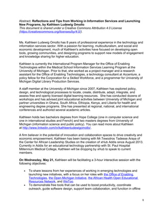 Abstract: Reflections and Tips from Working in Information Services and Launching
New Programs, by Kathleen Ludewig Omollo
This document is shared under a Creative Commons Attribution 4.0 License
(https://creativecommons.org/licenses/by/4.0/).
Ms. Kathleen Ludewig Omollo has 8 years of professional experience in the technology and
information services sector. With a passion for learning, multiculturalism, and social and
economic development, much of Kathleen's activities have focused on developing open
tools, growing communities, and designing programs to support new models of engagement
and knowledge sharing for higher education.
Kathleen is currently the International Program Manager for the Office of Enabling
Technologies within the Medical School Information Services Learning Program at the
University of Michigan. Prior to that, she worked as a project manager and a research
assistant for the Office of Enabling Technologies, a technology consultant at Accenture, a
policy fellow for the Corporation for a Skilled Workforce, and a programmer for University of
Michigan Digital Library Production Services.
A staff member at the University of Michigan since 2007, Kathleen has explored policy,
design, and technological processes to locate, create, distribute, adapt, integrate, and
assess free and openly licensed digital learning resources. She has conducted dozens of
workshops and has advised joint educational activities between University of Michigan and
partner universities in Ghana, South Africa, Ethiopia, Kenya, and Liberia for health and
engineering degree programs. She has presented at regional, national, and international
conferences and authored several academic articles.
Kathleen holds two bachelors degrees from Hope College (one in computer science and
one in international studies and French) and two masters degrees from University of
Michigan (information science and public policy). You can read more about Kathleen
at http://www.linkedin.com/in/kathleenludewigomollo/.
A firm believer in the potential of innovation and collaboration spaces to drive creativity and
economic empowerment, Kathleen has been liaising with Mr.Tewodros Tadesse Araya of
the Center for African Leadership Studies on the creation of xHub Addis since August 2013.
Currently in Addis for an educational technology partnership with St. Paul Hospital
Millennium Medical College, Kathleen will be dropping by xHub to speak to current
members.
On Wednesday, May 21, Kathleen will be facilitating a 3-hour interactive session with the
following objectives:
• To share lessons from her experiences of working in emerging technologies and
launching new initiatives, with a focus on her roles with the Office of Enabling
Technologies, the Open.Michigan Initiative, the African Health Open Educational
Resources Network, and WeToo.
• To demonstrate free tools that can be used to boost productivity, coordinate
outreach, guide software design, support team collaboration, and function in offline
1
 