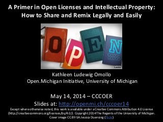 A	
  Primer	
  in	
  Open	
  Licenses	
  and	
  Intellectual	
  Property:	
  
How	
  to	
  Share	
  and	
  Remix	
  Legally	
  and	
  Easily	
  
	
  
	
  
	
  
	
  
	
  
	
  
	
  
	
  
Kathleen	
  Ludewig	
  Omollo	
  
	
  Open.Michigan	
  Ini7a7ve,	
  University	
  of	
  Michigan	
  
	
  
May	
  14,	
  2014	
  –	
  CCCOER	
  
Slides	
  at:	
  hIp://openmi.ch/cccoer14	
  
Except	
  where	
  otherwise	
  noted,	
  this	
  work	
  is	
  available	
  under	
  a	
  Crea7ve	
  Commons	
  AIribu7on	
  4.0	
  License	
  
(hIp://crea7vecommons.org/licenses/by/4.0/).	
  Copyright	
  2014	
  The	
  Regents	
  of	
  the	
  University	
  of	
  Michigan.	
  
Cover	
  image	
  CC:BY-­‐SA	
  Jessica	
  Duensing	
  (Flickr)	
  
 