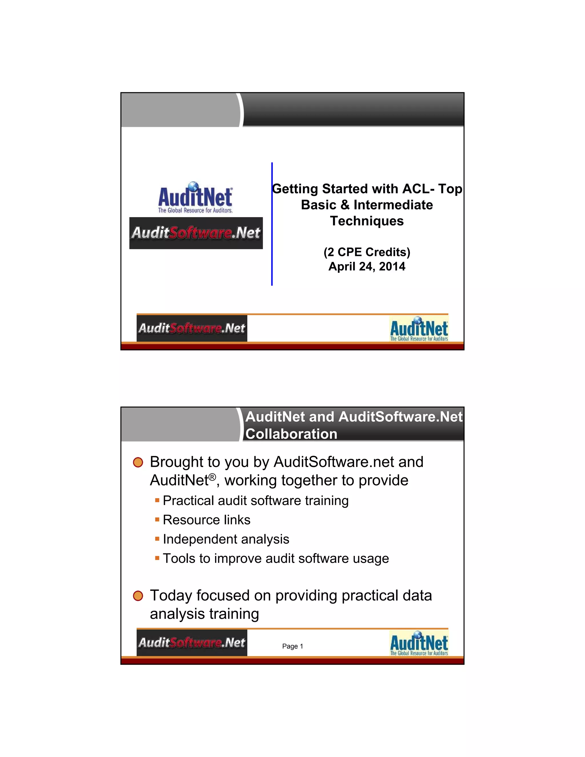 Getting Started with ACL- Top
Basic & Intermediate
Techniques
(2 CPE Credits)
April 24, 2014
AuditNet and AuditSoftware.Net
Collaboration
Brought to you by AuditSoftware.net and
AuditNet®, working together to provide
 Practical audit software training
 Resource links
 Independent analysis
 Tools to improve audit software usage
Today focused on providing practical data
analysis training
Page 1
 