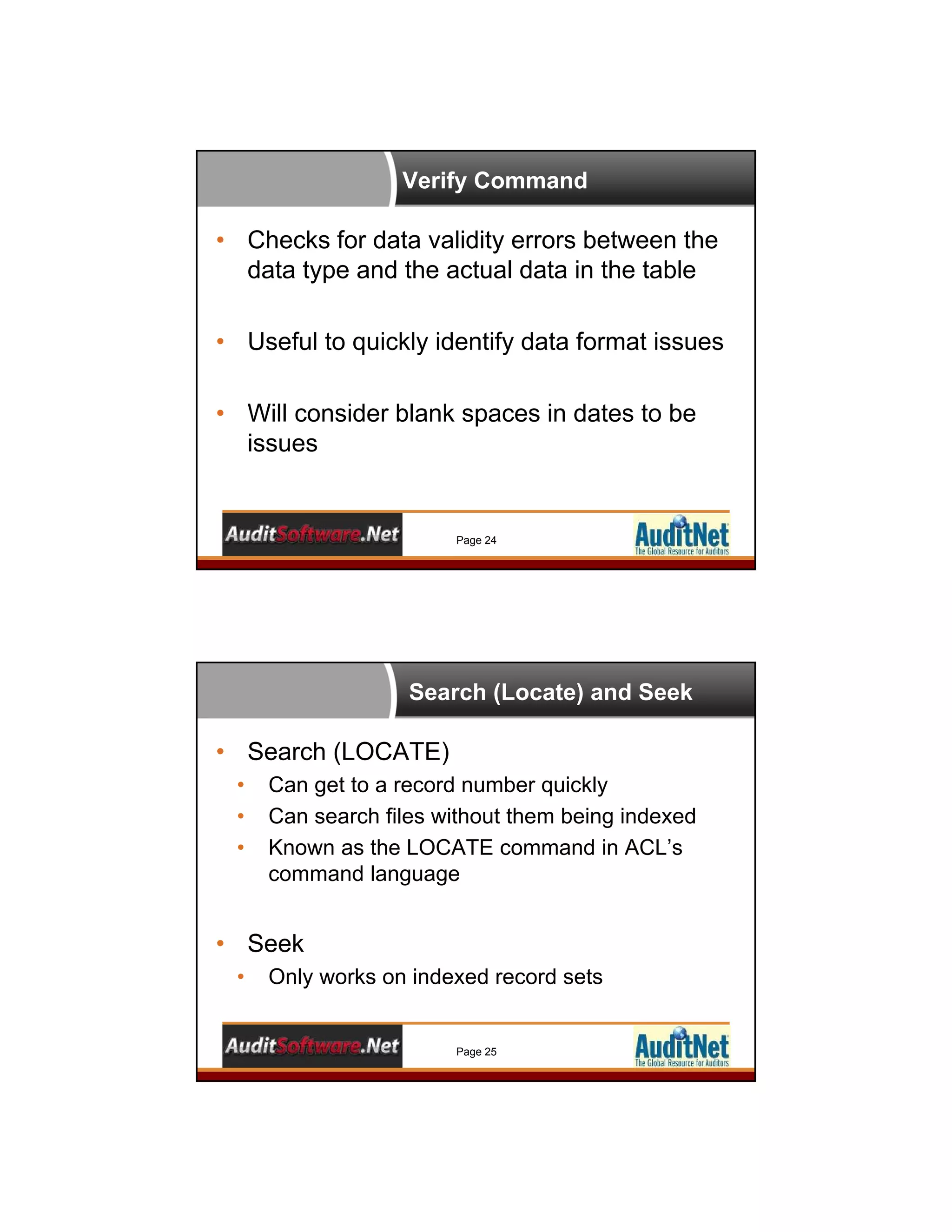 Verify Command
Page 24
• Checks for data validity errors between the
data type and the actual data in the table
• Useful to quickly identify data format issues
• Will consider blank spaces in dates to be
issues
Search (Locate) and Seek
Page 25
• Search (LOCATE)
• Can get to a record number quickly
• Can search files without them being indexed
• Known as the LOCATE command in ACL’s
command language
• Seek
• Only works on indexed record sets
 